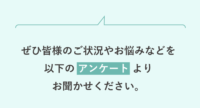 ぜひ皆様のご状況やお悩みなどを以下のアンケートよりお聞かせください。