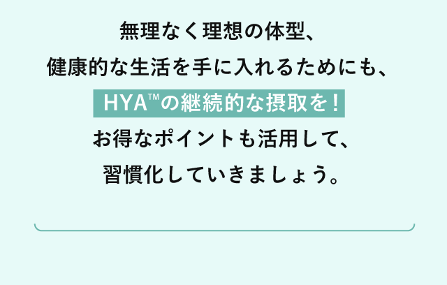 無理なく理想の体型、健康的な生活を手に入れるためにも、HYATMの継続的な摂取を！お得なポイントも活用して、習慣化していきましょう。