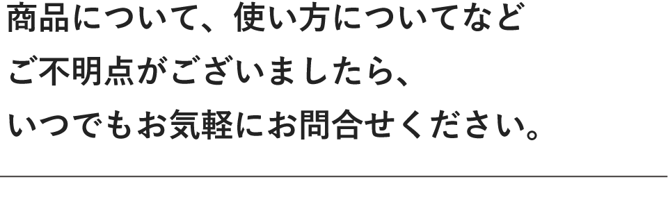 商品について、使い方についてなどご不明点がございましたら、いつでもお気軽にお問い合わせください。
