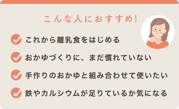 こんな人におすすめ!これから離乳食をはじめる/おかゆづくりに、まだ慣れていない/手作りのおかゆと組み合わせて使いたい/鉄やカルシウムが足りているか気になる